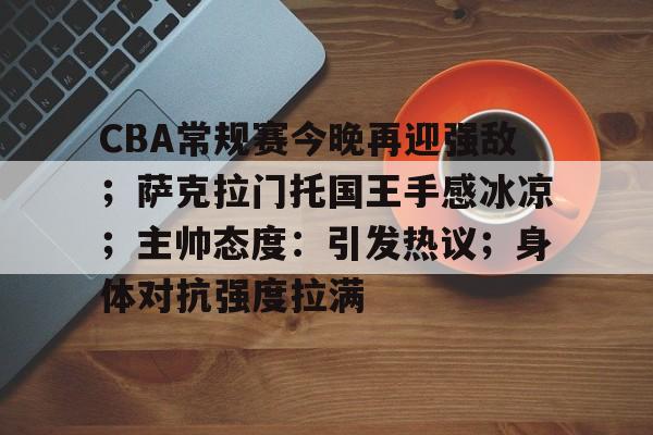 CBA常规赛今晚再迎强敌；萨克拉门托国王手感冰凉；主帅态度：引发热议；身体对抗强度拉满的简单介绍