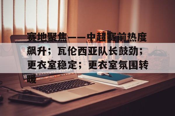 赛地聚焦——中超赛前热度飙升；瓦伦西亚队长鼓劲；更衣室稳定；更衣室氛围转暖的简单介绍