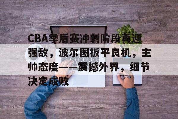 关于CBA季后赛冲刺阶段再迎强敌，波尔图扳平良机，主帅态度——震撼外界，细节决定成败的信息